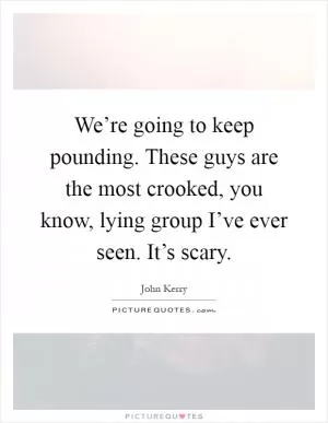 We’re going to keep pounding. These guys are the most crooked, you know, lying group I’ve ever seen. It’s scary Picture Quote #1