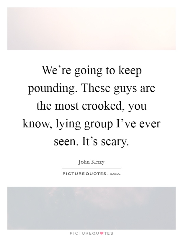 We're going to keep pounding. These guys are the most crooked, you know, lying group I've ever seen. It's scary Picture Quote #1