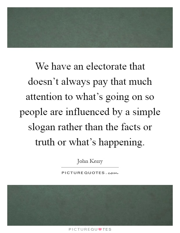 We have an electorate that doesn't always pay that much attention to what's going on so people are influenced by a simple slogan rather than the facts or truth or what's happening Picture Quote #1