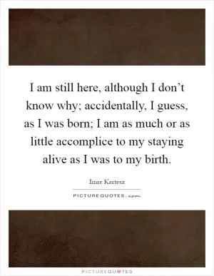 I am still here, although I don’t know why; accidentally, I guess, as I was born; I am as much or as little accomplice to my staying alive as I was to my birth Picture Quote #1