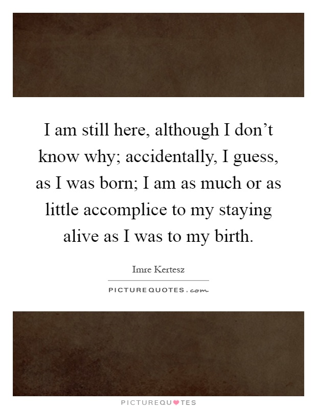 I am still here, although I don't know why; accidentally, I guess, as I was born; I am as much or as little accomplice to my staying alive as I was to my birth Picture Quote #1