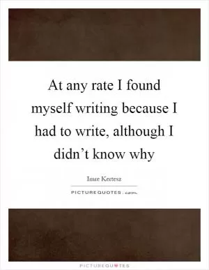 At any rate I found myself writing because I had to write, although I didn’t know why Picture Quote #1