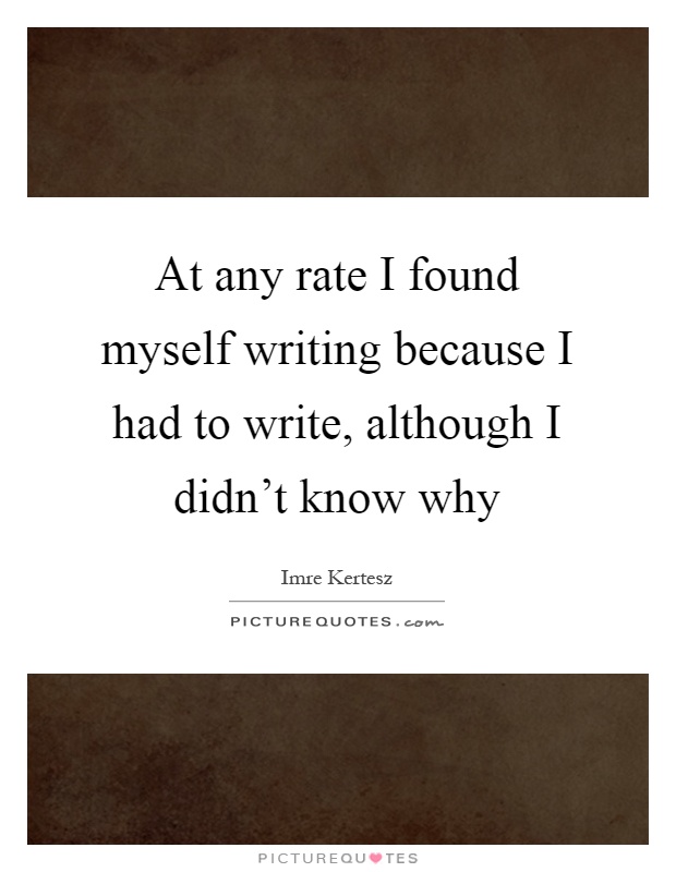 At any rate I found myself writing because I had to write, although I didn't know why Picture Quote #1