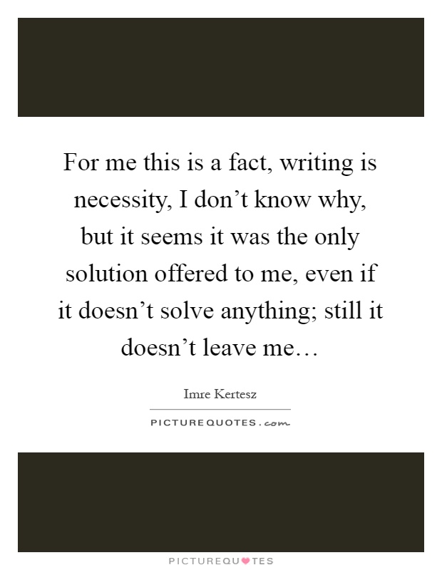For me this is a fact, writing is necessity, I don't know why, but it seems it was the only solution offered to me, even if it doesn't solve anything; still it doesn't leave me… Picture Quote #1
