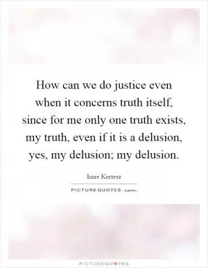 How can we do justice even when it concerns truth itself, since for me only one truth exists, my truth, even if it is a delusion, yes, my delusion; my delusion Picture Quote #1