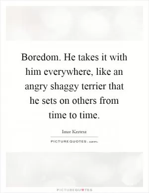 Boredom. He takes it with him everywhere, like an angry shaggy terrier that he sets on others from time to time Picture Quote #1
