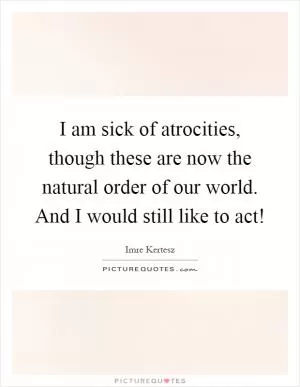 I am sick of atrocities, though these are now the natural order of our world. And I would still like to act! Picture Quote #1