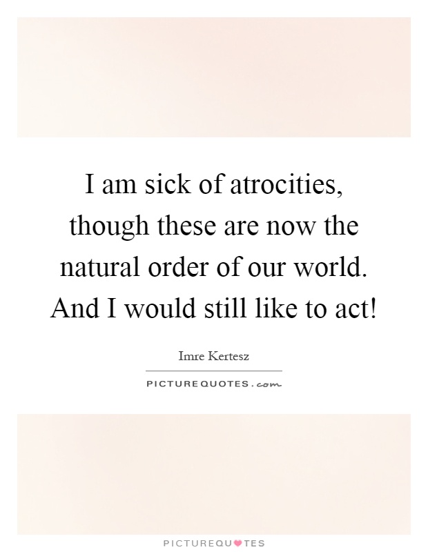 I am sick of atrocities, though these are now the natural order of our world. And I would still like to act! Picture Quote #1