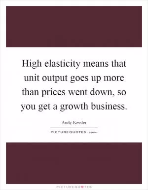 High elasticity means that unit output goes up more than prices went down, so you get a growth business Picture Quote #1
