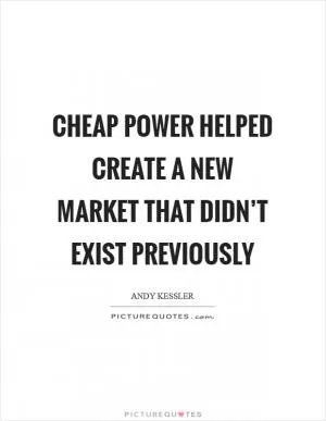 Cheap power helped create a new market that didn’t exist previously Picture Quote #1