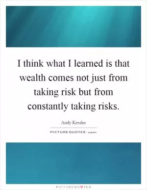 I think what I learned is that wealth comes not just from taking risk but from constantly taking risks Picture Quote #1