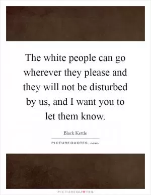 The white people can go wherever they please and they will not be disturbed by us, and I want you to let them know Picture Quote #1