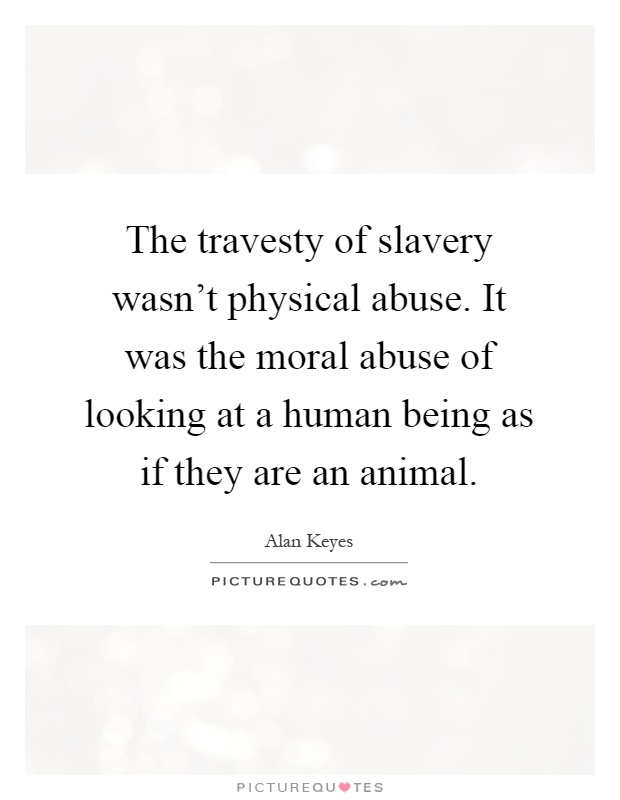 The travesty of slavery wasn't physical abuse. It was the moral abuse of looking at a human being as if they are an animal Picture Quote #1