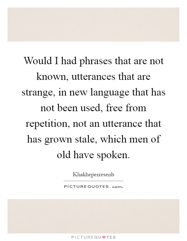 Would I had phrases that are not known, utterances that are strange, in new language that has not been used, free from repetition, not an utterance that has grown stale, which men of old have spoken Picture Quote #1