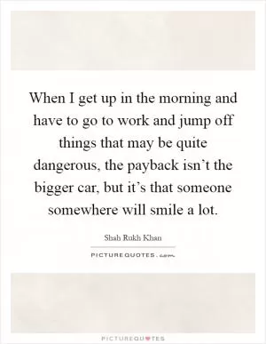 When I get up in the morning and have to go to work and jump off things that may be quite dangerous, the payback isn’t the bigger car, but it’s that someone somewhere will smile a lot Picture Quote #1