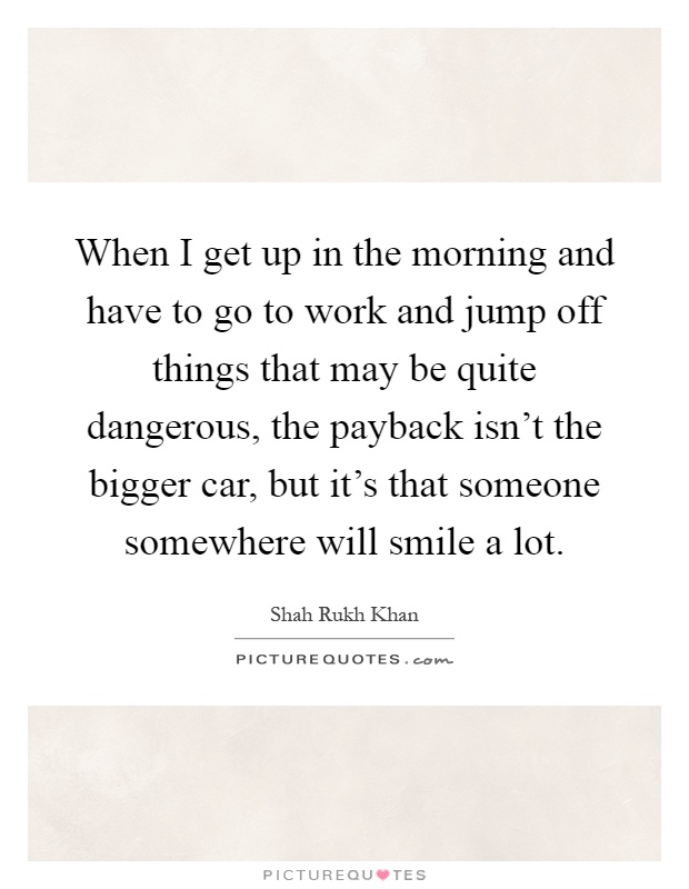 When I get up in the morning and have to go to work and jump off things that may be quite dangerous, the payback isn't the bigger car, but it's that someone somewhere will smile a lot Picture Quote #1