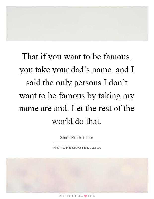 That if you want to be famous, you take your dad's name. and I said the only persons I don't want to be famous by taking my name are and. Let the rest of the world do that Picture Quote #1