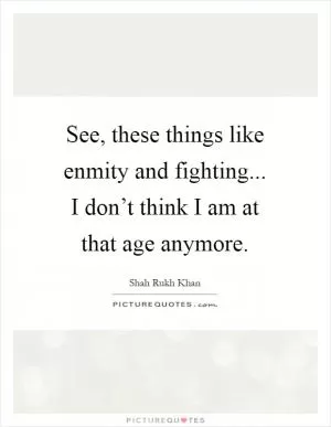 See, these things like enmity and fighting... I don’t think I am at that age anymore Picture Quote #1