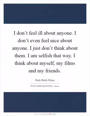 I don’t feel ill about anyone. I don’t even feel nice about anyone. I just don’t think about them. I am selfish that way. I think about myself, my films and my friends Picture Quote #1