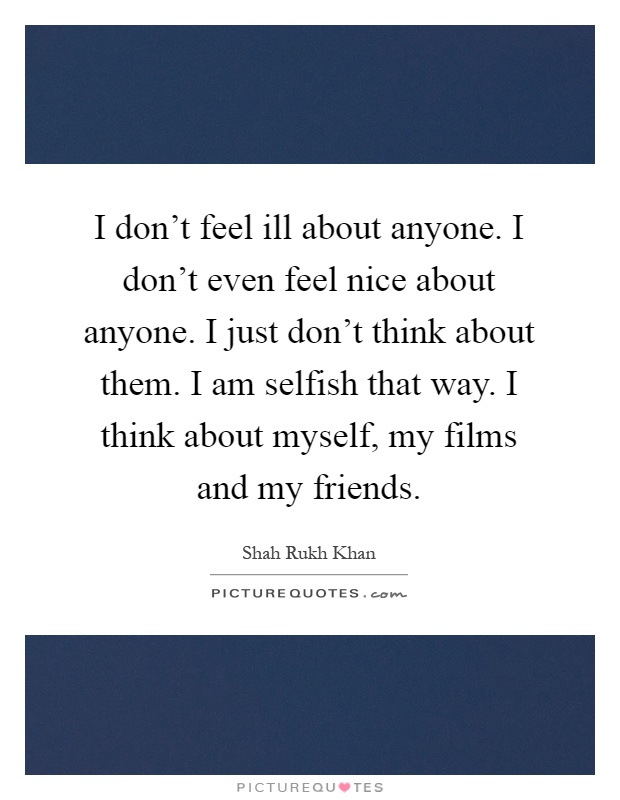 I don't feel ill about anyone. I don't even feel nice about anyone. I just don't think about them. I am selfish that way. I think about myself, my films and my friends Picture Quote #1