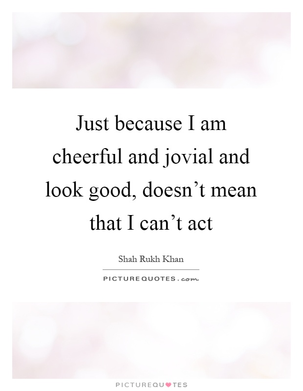 Just because I am cheerful and jovial and look good, doesn't mean that I can't act Picture Quote #1