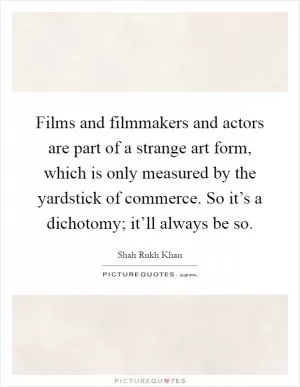 Films and filmmakers and actors are part of a strange art form, which is only measured by the yardstick of commerce. So it’s a dichotomy; it’ll always be so Picture Quote #1