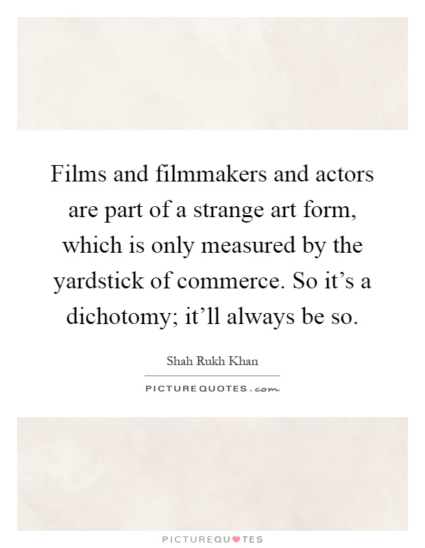 Films and filmmakers and actors are part of a strange art form, which is only measured by the yardstick of commerce. So it's a dichotomy; it'll always be so Picture Quote #1