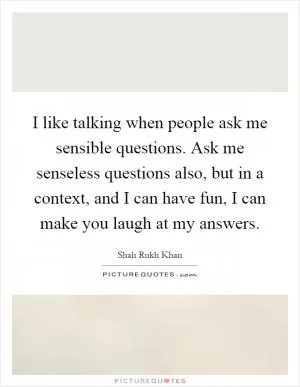 I like talking when people ask me sensible questions. Ask me senseless questions also, but in a context, and I can have fun, I can make you laugh at my answers Picture Quote #1