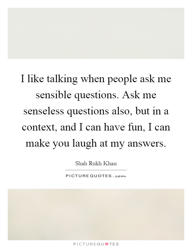 I like talking when people ask me sensible questions. Ask me senseless questions also, but in a context, and I can have fun, I can make you laugh at my answers Picture Quote #1