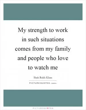 My strength to work in such situations comes from my family and people who love to watch me Picture Quote #1