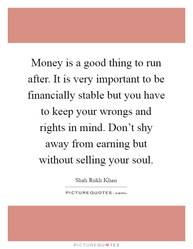 Money is a good thing to run after. It is very important to be financially stable but you have to keep your wrongs and rights in mind. Don't shy away from earning but without selling your soul Picture Quote #1