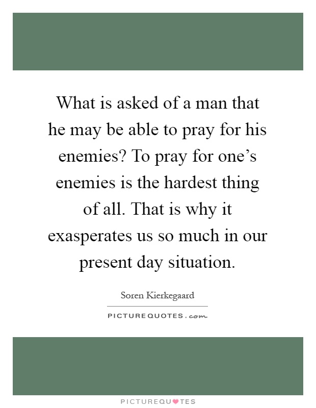 What is asked of a man that he may be able to pray for his enemies? To pray for one's enemies is the hardest thing of all. That is why it exasperates us so much in our present day situation Picture Quote #1