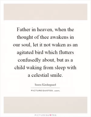 Father in heaven, when the thought of thee awakens in our soul, let it not waken as an agitated bird which flutters confusedly about, but as a child waking from sleep with a celestial smile Picture Quote #1