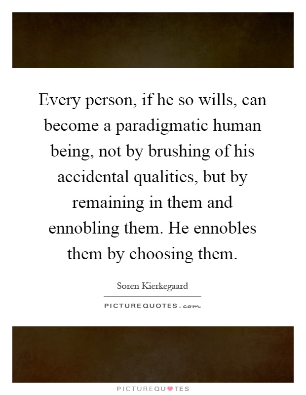 Every person, if he so wills, can become a paradigmatic human being, not by brushing of his accidental qualities, but by remaining in them and ennobling them. He ennobles them by choosing them Picture Quote #1