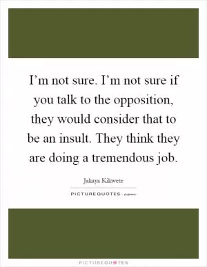 I’m not sure. I’m not sure if you talk to the opposition, they would consider that to be an insult. They think they are doing a tremendous job Picture Quote #1