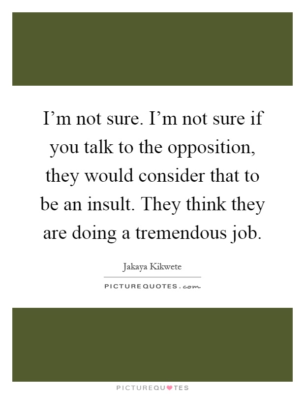 I'm not sure. I'm not sure if you talk to the opposition, they would consider that to be an insult. They think they are doing a tremendous job Picture Quote #1