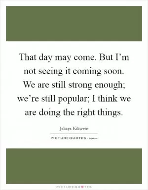 That day may come. But I’m not seeing it coming soon. We are still strong enough; we’re still popular; I think we are doing the right things Picture Quote #1