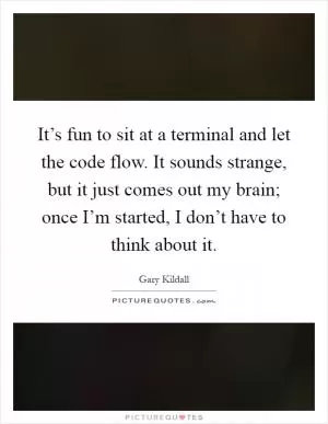 It’s fun to sit at a terminal and let the code flow. It sounds strange, but it just comes out my brain; once I’m started, I don’t have to think about it Picture Quote #1