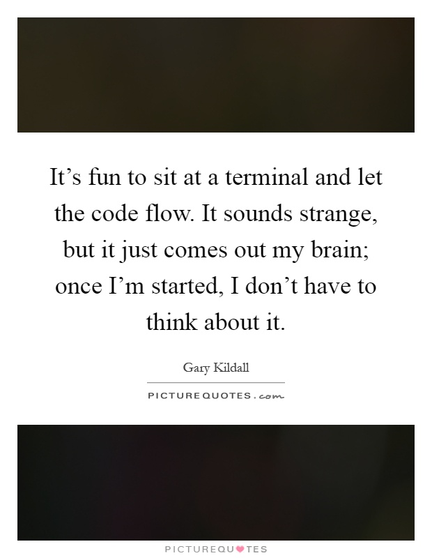 It's fun to sit at a terminal and let the code flow. It sounds strange, but it just comes out my brain; once I'm started, I don't have to think about it Picture Quote #1