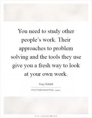 You need to study other people’s work. Their approaches to problem solving and the tools they use give you a fresh way to look at your own work Picture Quote #1