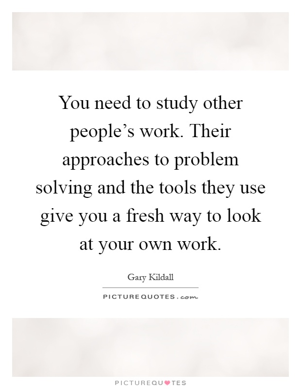 You need to study other people's work. Their approaches to problem solving and the tools they use give you a fresh way to look at your own work Picture Quote #1