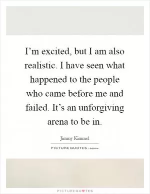 I’m excited, but I am also realistic. I have seen what happened to the people who came before me and failed. It’s an unforgiving arena to be in Picture Quote #1