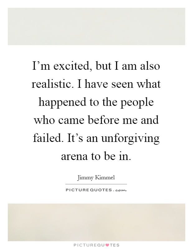 I'm excited, but I am also realistic. I have seen what happened to the people who came before me and failed. It's an unforgiving arena to be in Picture Quote #1