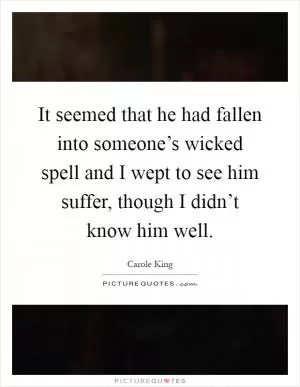 It seemed that he had fallen into someone’s wicked spell and I wept to see him suffer, though I didn’t know him well Picture Quote #1