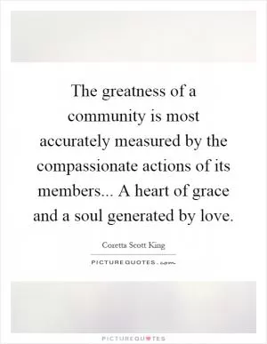 The greatness of a community is most accurately measured by the compassionate actions of its members... A heart of grace and a soul generated by love Picture Quote #1