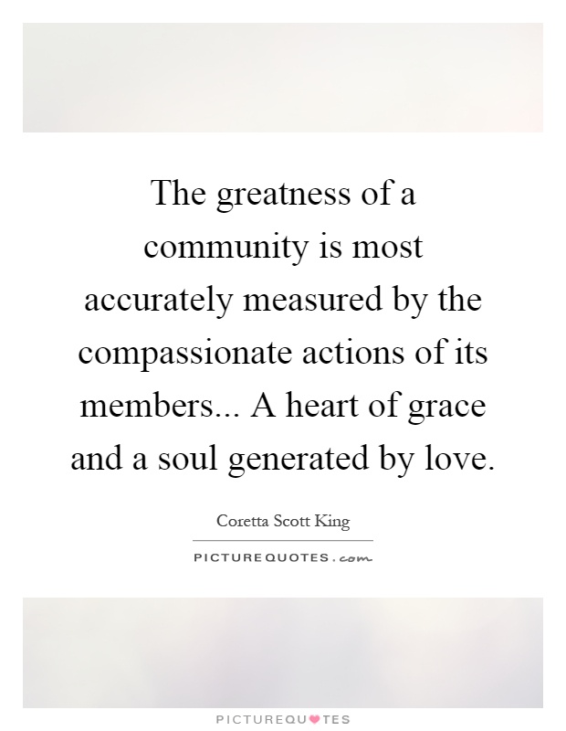 The greatness of a community is most accurately measured by the compassionate actions of its members... A heart of grace and a soul generated by love Picture Quote #1