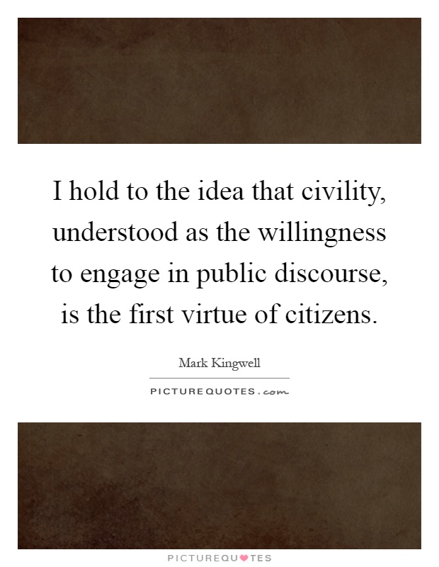 I hold to the idea that civility, understood as the willingness to engage in public discourse, is the first virtue of citizens Picture Quote #1