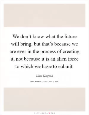 We don’t know what the future will bring, but that’s because we are ever in the process of creating it, not because it is an alien force to which we have to submit Picture Quote #1