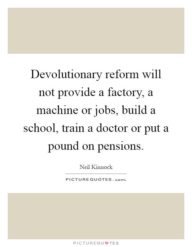 Devolutionary reform will not provide a factory, a machine or jobs, build a school, train a doctor or put a pound on pensions Picture Quote #1