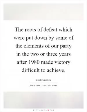 The roots of defeat which were put down by some of the elements of our party in the two or three years after 1980 made victory difficult to achieve Picture Quote #1